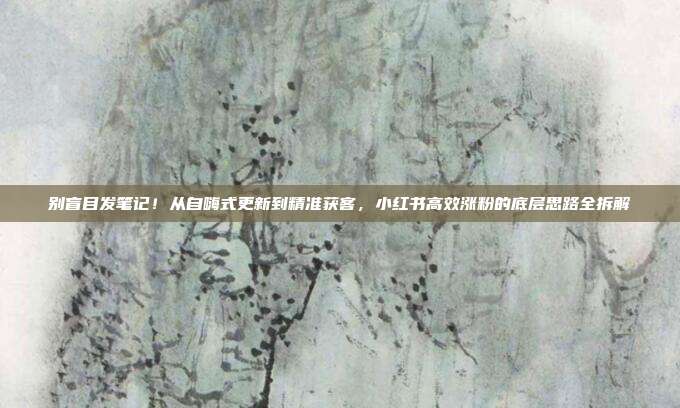 别盲目发笔记!从自嗨式更新到精准获客,小红书高效涨粉的底层思路全拆解