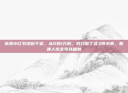 亲测小红书涨粉干货,从0到1万粉,我只做了这3件小事,普通人完全可以复制