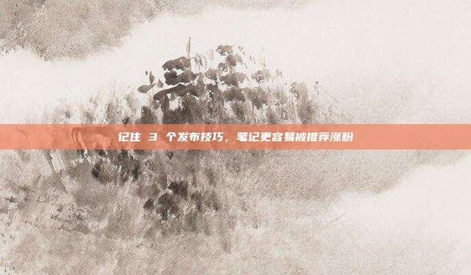 记住 3 个发布技巧,笔记更容易被推荐涨粉