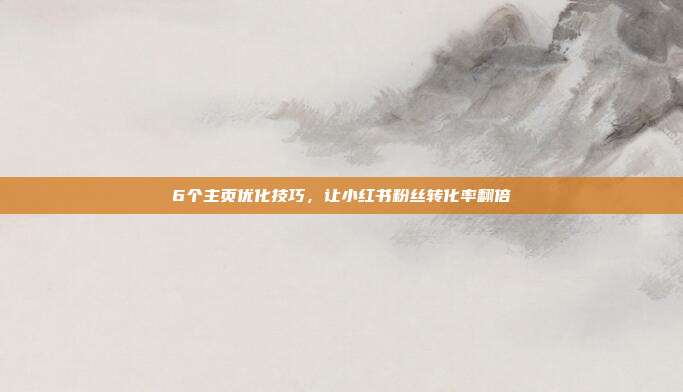 6个主页优化技巧,让小红书粉丝转化率翻倍