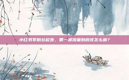 小红书零粉丝起步,第一波流量到底该怎么薅?