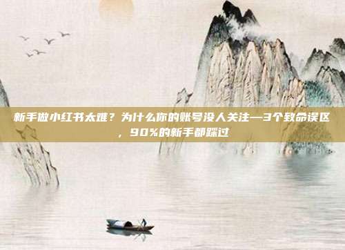 新手做小红书太难?为什么你的账号没人关注—3个致命误区,90%的新手都踩过