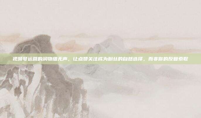 视频号运营的润物细无声,让点赞关注成为粉丝的自然选择,而非你的反复索取
