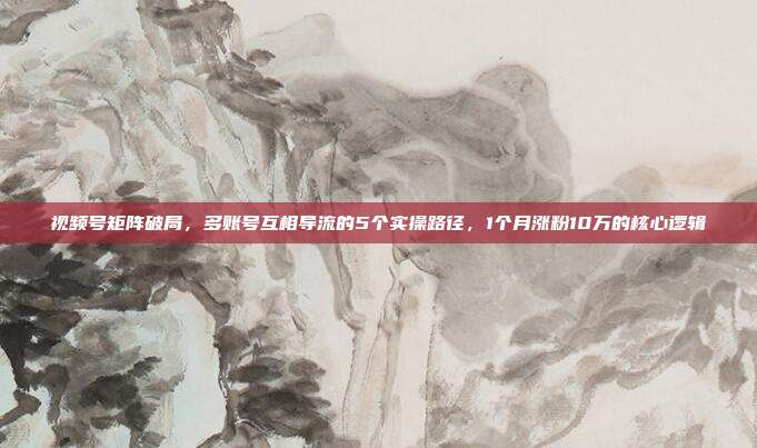 视频号矩阵破局，多账号互相导流的5个实操路径，1个月涨粉10万的核心逻辑