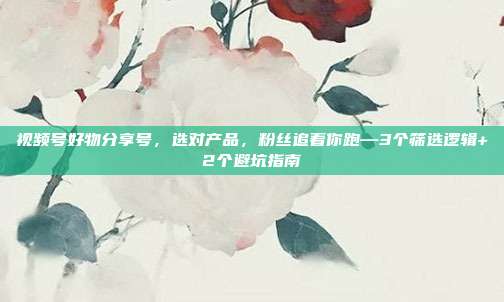 视频号好物分享号,选对产品,粉丝追着你跑—3个筛选逻辑+2个避坑指南