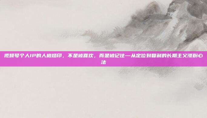 视频号个人IP的人格烙印,不是被喜欢,而是被记住—从定位到复利的长期主义涨粉心法