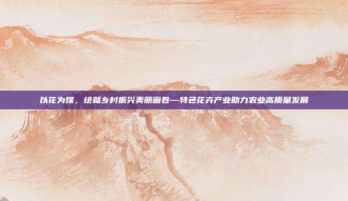 以花为媒,绘就乡村振兴美丽画卷—特色花卉产业助力农业高质量发展