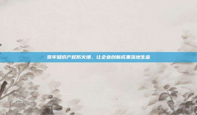 筑牢知识产权防火墙,让企业创新成果落地生金