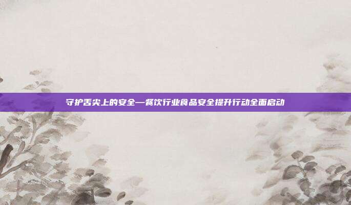 守护舌尖上的安全—餐饮行业食品安全提升行动全面启动