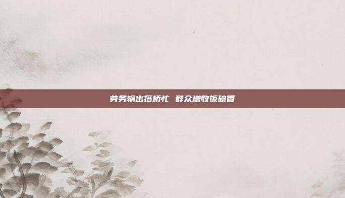 劳务输出搭桥忙 群众增收饭碗香