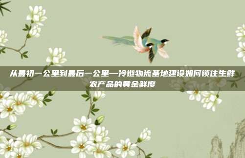 从最初一公里到最后一公里—冷链物流基地建设如何锁住生鲜农产品的黄金鲜度