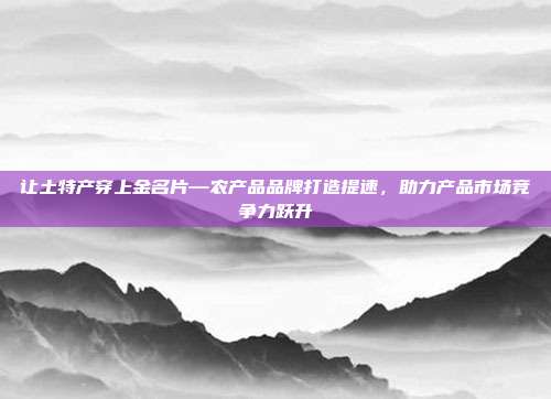 让土特产穿上金名片—农产品品牌打造提速，助力产品市场竞争力跃升