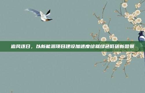 追风逐日,以新能源项目建设加速度绘就绿色低碳新图景