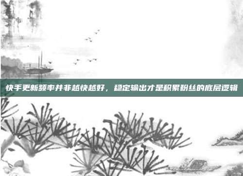 快手更新频率并非越快越好,稳定输出才是积累粉丝的底层逻辑