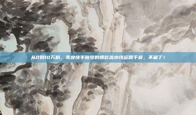 从0到10万粉,美妆快手账号的爆款流水线运营干货,不藏了!