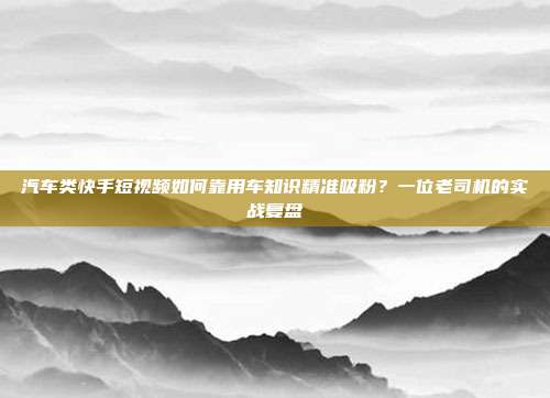 汽车类快手短视频如何靠用车知识精准吸粉?一位老司机的实战复盘