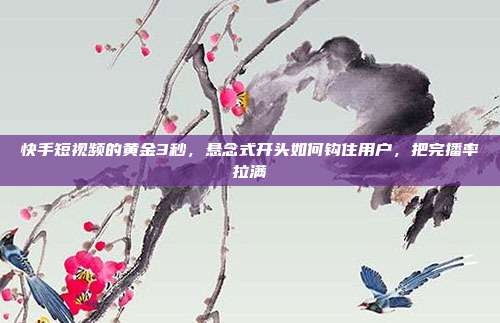 快手短视频的黄金3秒，悬念式开头如何钩住用户，把完播率拉满