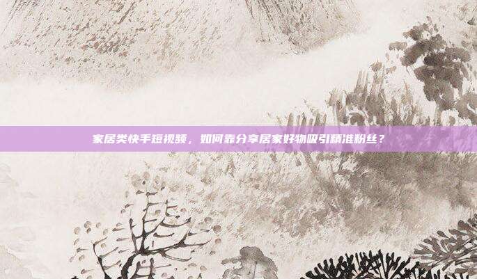 家居类快手短视频，如何靠分享居家好物吸引精准粉丝？