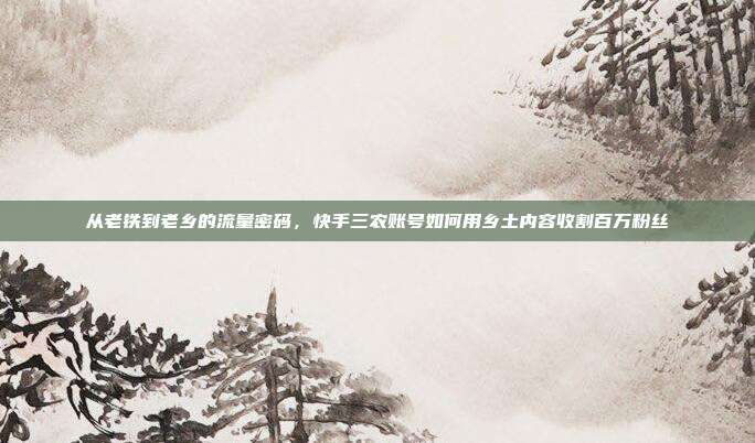 从老铁到老乡的流量密码,快手三农账号如何用乡土内容收割百万粉丝