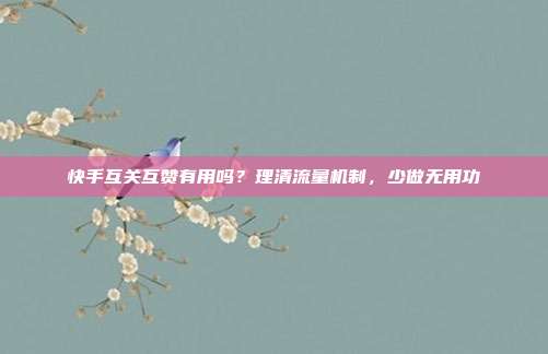 快手互关互赞有用吗？理清流量机制，少做无用功