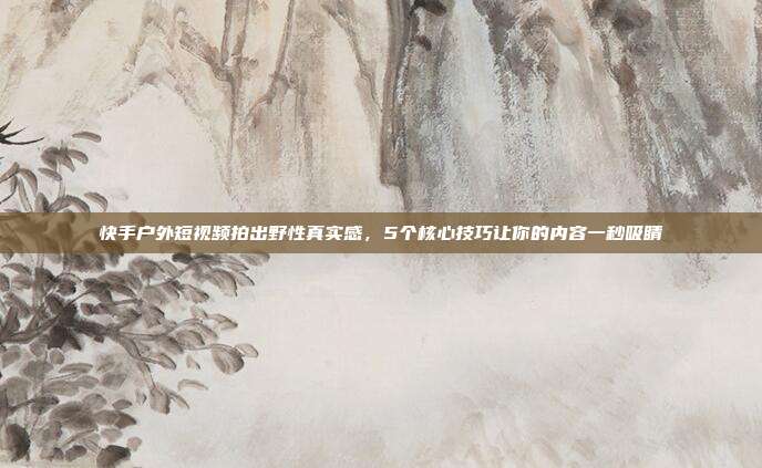 快手户外短视频拍出野性真实感,5个核心技巧让你的内容一秒吸睛