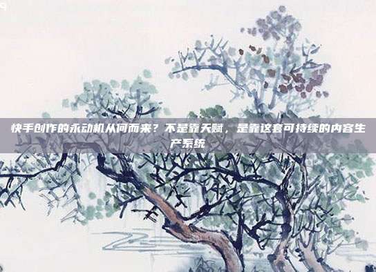 快手创作的永动机从何而来？不是靠天赋，是靠这套可持续的内容生产系统