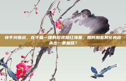 快手突围战,在千篇一律的短视频红海里,如何用差异化内容杀出一条血路?