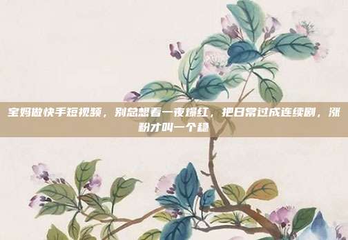 宝妈做快手短视频,别总想着一夜爆红,把日常过成连续剧,涨粉才叫一个稳