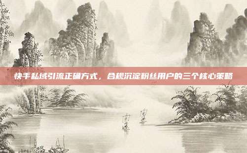 快手私域引流正确方式,合规沉淀粉丝用户的三个核心策略