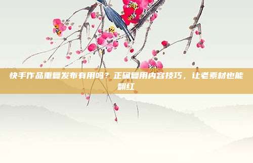 快手作品重复发布有用吗?正确复用内容技巧,让老素材也能翻红