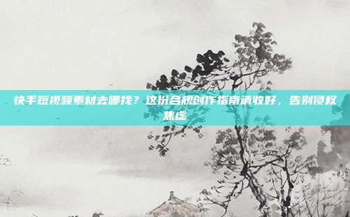快手短视频素材去哪找?这份合规创作指南请收好,告别侵权焦虑