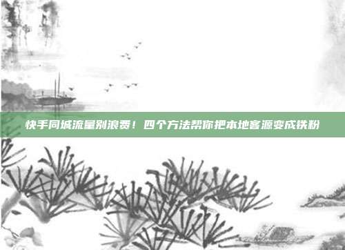快手同城流量别浪费!四个方法帮你把本地客源变成铁粉