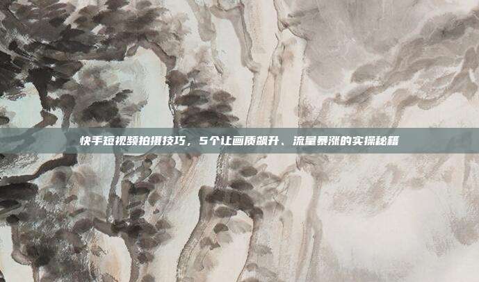 快手短视频拍摄技巧，5个让画质飙升、流量暴涨的实操秘籍