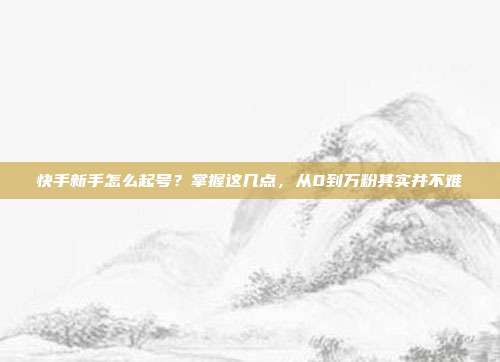 快手新手怎么起号?掌握这几点,从0到万粉其实并不难