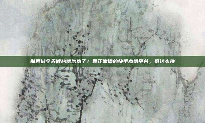 别再被全天候秒赞忽悠了!真正靠谱的快手点赞平台,得这么挑