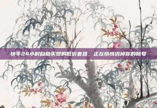 快手24小时自助买赞的低价套路，正在悄悄毁掉你的账号