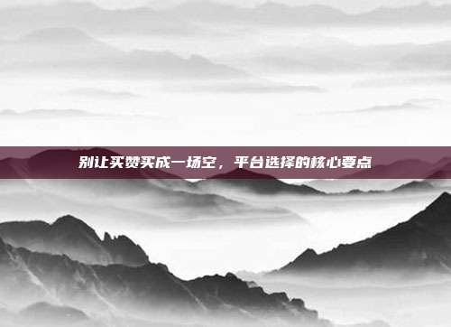 别让买赞买成一场空,平台选择的核心要点