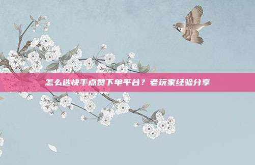 怎么选快手点赞下单平台？老玩家经验分享