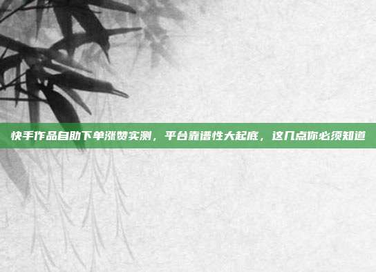 快手作品自助下单涨赞实测,平台靠谱性大起底,这几点你必须知道