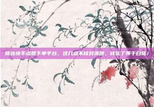 挑选快手点赞下单平台，这几点不核对清楚，钱花了等于白花！
