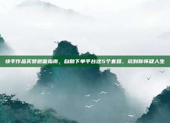 快手作品买赞避雷指南，自助下单平台这5个套路，坑到你怀疑人生