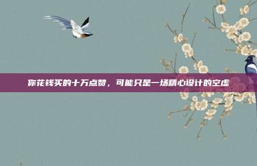 你花钱买的十万点赞,可能只是一场精心设计的空虚
