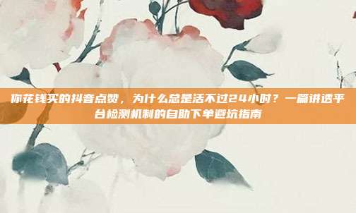 你花钱买的抖音点赞，为什么总是活不过24小时？一篇讲透平台检测机制的自助下单避坑指南
