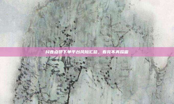 抖音点赞下单平台风险汇总,看完不再踩雷
