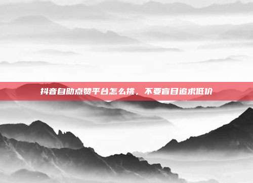 抖音自助点赞平台怎么挑，不要盲目追求低价