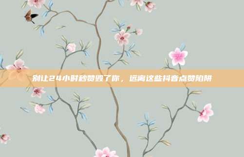 别让24小时秒赞毁了你,远离这些抖音点赞陷阱