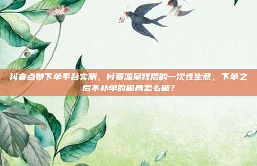 抖音点赞下单平台实测,付费流量背后的一次性生意,下单之后不补单的困局怎么破?