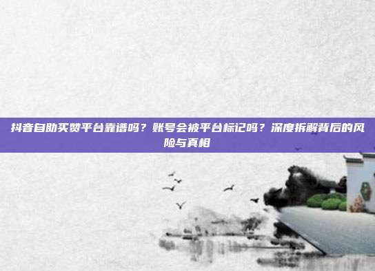 抖音自助买赞平台靠谱吗？账号会被平台标记吗？深度拆解背后的风险与真相