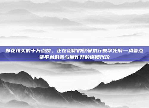 你花钱买的十万点赞,正在给你的账号执行数字死刑—抖音点赞平台科普与量作弊的连锁代价