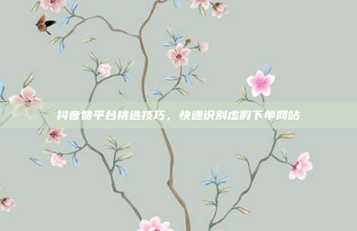 抖音赞平台挑选技巧,快速识别虚假下单网站